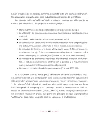 150
nos sin presiones de los adultos; asimismo, desarrolló toda una gama de instrumen-
tos adaptados o simplificados para cubrir los requerimientos de su método.
Los ejes del método “orffiano” de la enseñanza musical son: el lenguaje, la
música y el movimiento. La propuesta se distingue por:
•	 El descubrimiento de las posibilidades sonoras del propio cuerpo.
•	 La utilización de canciones pentatónicas (formadas por escalas de cinco
sonidos).
•	 La calidad y el color de los instrumentos llamados Orff.
•	 La participación del alumno en una orquesta escolar. Parte del protagonis-
mo del alumno, a quien se le invita a hacer música, no a conocerla.
•	 La prioridad del ritmo: es una fuerza vital y, por lo tanto, Orff lo considera pri-
mordial en su trabajo. El ritmo es muy cercano al hombre, se encuentra en los
ritmos del cuerpo y en los biológicos (día-noche, las estaciones, etcétera).
•	 La variedad de elementos (recitados, movimientos, canción, instrumen-
tos…). Trabaja conjuntamente el ritmo con la palabra y el movimiento (lo
que él llama elementos prehistóricos en la música).
•	 Da mucha importancia a la lengua materna (Pascual, 2005:206).
Orff-Schulwerk planteó temas poco abordados en la enseñanza de la músi-
ca, la improvisación y la composición para la creatividad; los niños y jóvenes no
sólo aprenden un repertorio, también construyen y hacen variaciones musicales.
“…la música Orff-Schulwerk se considera elemental, no porque sea sencilla o
fácil de reproducir sino porque se construye desde los elementos más básicos,
desde los elementos esenciales” (López, 2007:74). A esto se agrega la importan-
cia de hacer música en grupo, que parte del principio de que la perspectiva
“orffiana” es para todos y no sólo para los talentosos o privilegiados.
 