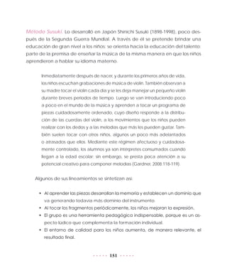 151
Método Susuki. Lo desarrolló en Japón Shinichi Susuki (1898-1998), poco des-
pués de la Segunda Guerra Mundial. A través de él se pretende brindar una
educación de gran nivel a los niños; se orienta hacia la educación del talento;
parte de la premisa de enseñar la música de la misma manera en que los niños
aprendieron a hablar su idioma materno.
Inmediatamente después de nacer, y durante los primeros años de vida,
los niños escuchan grabaciones de música de violín. También observan a
su madre tocar el violín cada día y se les deja manejar un pequeño violín
durante breves periodos de tiempo. Luego se van introduciendo poco
a poco en el mundo de la música y aprenden a tocar un programa de
piezas cuidadosamente ordenado, cuyo diseño responde a la distribu-
ción de las cuerdas del violín, a los movimientos que los niños pueden
realizar con los dedos y a las melodías que más les pueden gustar. Tam-
bién suelen tocar con otros niños, algunos un poco más adelantados
o atrasados que ellos. Mediante este régimen afectuoso y cuidadosa-
mente controlado, los alumnos ya son intérpretes consumados cuando
llegan a la edad escolar; sin embargo, se presta poca atención a su
potencial creativo para componer melodías (Gardner, 2008:118-119).
Algunos de sus lineamientos se sintetizan así:
•	 Al aprender las piezas desarrollan la memoria y establecen un dominio que
va generando todavía más dominio del instrumento.
•	 Al tocar los fragmentos periódicamente, los niños mejoran la expresión.
•	 El grupo es una herramienta pedagógica indispensable, porque es un as-
pecto lúdico que complementa la formación individual.
•	 El entorno de calidad para los niños aumenta, de manera relevante, el
resultado final.
 