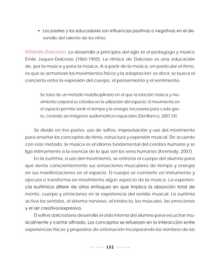 152
•	 Los padres y los educadores son influencias positivas o negativas en el de-
sarrollo del talento de los niños.
Método Dalcroze. Lo desarrolló a principios del siglo XX el pedagogo y músico
Émile Jaques-Dalcroze (1865-1950). La rítmica de Dalcroze es una educación
de, por la música y para la música. A a partir de la música, en particular el ritmo,
es que se armonizan los movimientos físicos y la adaptación; es decir, se busca el
concierto entre la expresión del cuerpo, el pensamiento y el sentimiento.
Se trata de un método mutidisciplinario en el que la relación música y mo-
vimiento corporal se cristaliza en la utilización del espacio. El movimiento en
el espacio permite sentir el tiempo y la energía necesarios para cada ges-
to, creando así imágenes audiomotrices-espaciales (Del Bianco, 2007:24).
Se divide en tres partes: uso de solfeo, improvisación y uso del movimiento
para enseñar los conceptos de ritmo, estructura y expresión musical. De acuerdo
con este método, la música es el idioma fundamental del cerebro humano y se
liga íntimamente a la esencia de lo que son los seres humanos (Kennedy, 2007).
En la euritmia, o uso del movimiento, se entrena el cuerpo del alumno para
que sienta conscientemente sus sensaciones musculares de tiempo y energía
en sus manifestaciones en el espacio. El cuerpo se convierte en instrumento y
ejecuta o transforma en movimiento algún aspecto de la música. La experien-
cia eurítmica difiere de otros enfoques en que implica la absorción total de
mente, cuerpo y emociones en la experiencia del sonido musical. La euritmia
activa los sentidos, el sistema nervioso, el intelecto, los músculos, las emociones
y el ser creativo/expresivo.
El solfeo dalcroziano desarrolla el oído interno del alumno para escuchar mu-
sicalmente y cantar afinado. Los conceptos se refuerzan en la interacción entre
experiencias físicas y propósitos de entonación incorporando los nombres de las
 