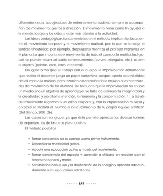 153
diferentes notas. Los ejercicios de entrenamiento auditivo siempre se acompa-
ñan de movimiento, gestos o dirección. El movimiento tiene como fin ayudar a
la mente, los ojos y los oídos a estar más atentos a la actividad.
Las ideas pedagógicas fundamentales en el método implican los lazos en-
tre el movimiento corporal y el movimiento musical, por lo que se trabaja el
sentido kinestésico; por ejemplo, desplazarse mientras el profesor improvisa en
el piano. Lo que importa es el movimiento de todo el cuerpo, la motricidad glo-
bal; se puede recurrir al auxilio de instrumentos (claves, triángulos, etc.), o bien
a objetos (pelotas, aros, lazos, etcétera).
De igual forma que el trabajo con el cuerpo, la improvisación instrumental
que realiza el docente juega un papel sustantivo, porque aporta accesibilidad
del alumno a la música, pero también adaptación de la música a las necesida-
des de movimiento de los alumnos. De tal suerte que la improvisación no es sólo
un medio sino un objetivo de aprendizaje. Se trata de estimular la imaginación y
la creatividad y ejercitar la atención, la memoria y la concentración: “…a través
del movimiento llegamos a un solfeo corporal y, con la improvisación musical y
corporal se incitará al alumno al descubrimiento de su propio leguaje artístico”
(Del Bianco, 2007: 26).
Las clases son en grupo, ya que éste permite apreciar los diversas formas
de expresión, las de los otros y las nuestras.
El método posibilita:
•	 Tomar conciencia de su cuerpo como primer instrumento.
•	 Desarrollar la motricidad global.
•	 Adquirir una educación activa a través del movimiento.
•	 Tomar conciencia del espacio y aprender a utilizarlo en relación con el
fenómeno sonoro y motor.
•	 Sensibilizarse con el uso y la dosificación de la energía y aplicarla adecua-
damente a las ejecuciones solicitadas.
 