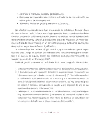 154
•	 Aprender a improvisar musical y corporalmente.
•	 Desarrollar la capacidad de contacto a través de la comunicación no
verbal y de la expresión personal.
•	 Trabajar la música en grupo (Del Bianco, 2007:24-25).
No sólo los investigadores se han encargado de establecer formas y fines
de la enseñanza de la música; en el siglo pasado, los compositores también
crearon propuestas para la educación. De esta naturaleza son las aportaciones
del canadiense Murray Schafer, para quien la clase de música es un microcos-
mos: se trata de hacer música en un trayecto reflexivo y autónomo asumiendo
riesgos para lograr la enseñanza significativa.
Schafer es impulsor de la ecología acústica, que trata de recuperar la pu-
reza del oído. Juzga los sonidos del hábitat como fundamentales para sensibi-
lizar a los sujetos, de aquí su interés por el silencio como fuente inmanente de
sonido y su razón de ser (Espinosa, 2007).
La ideología de la enseñanza de Schafer tiene cuatro rasgos fundamentales:
1.	 El descubrimiento de las potencialidades creativas de los alumnos, niños y jóvenes.
2.	El descubrimiento y la valoración del entorno o paisaje sonoro (“Escucharlo tan
interesante como escucharías una sonata de Mozart […]”. “No quisiera confinar
el hábito de la audición al estudio de la música y a la sala de conciertos. Los
oídos de una persona sensible están siempre abiertos. No hay párpados para
los oídos”). Y también, por supuesto, al estudio y a la discusión de una de sus
máximas obsesiones: la polución sonora.
3.	 La búsqueda de un terreno común en el que todas las artes pudieran reintegrar-
se y “desarrollarse armónicamente” (“Para el niño de cinco años la vida es arte
y el arte es vida. Observe jugar a los niños y trate de delimitar sus actividades por
las categorías de las formas artísticas conocidas. Es imposible”).
 