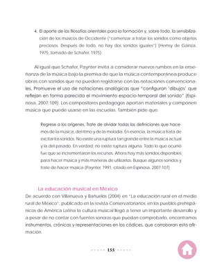 155
4.	El aporte de las filosofías orientales para la formación y, sobre todo, la sensibiliza-
ción de los músicos de Occidente (“comenzar a tratar los sonidos como objetos
preciosos. Después de todo, no hay dos sonidos iguales”) (Hemsy de Gainza,
1975, tomado de Schafer, 1975).
Al igual que Schafer, Paynter invita a considerar nuevos rumbos en la ense-
ñanza de la música bajo la premisa de que la música contemporánea produce
obras con sonidos que no pueden registrarse con las notaciones convenciona-
les. Promueve el uso de notaciones analógicas que “configuran ‘dibujos’ que
reflejan en forma parecida el movimiento espacio-temporal del sonido” (Espi-
nosa, 2007:109). Los compositores pedagogos aportan materiales y componen
música que puede usarse en las escuelas. También pide que:
Regrese a los orígenes. Trate de olvidar todas las definiciones que hace-
mos de la música, del ritmo y de la melodía. En esencia, la música trata de
excitar los sonidos. No existe una ruptura tan grande entre la música actual
y la del pasado. En verdad, no existe ruptura alguna. Todo lo que ocurrió
fue que se incrementaron los recursos. Ahora hay más sonidos disponibles
para hacer música y más maneras de utilizarlos. Busque algunos sonidos y
trate de hacer música (Paynter, 1991, citado en Espinosa, 2007:107)
La educación musical en México
De acuerdo con Villanueva y Bañuelos (2004) en “La educación rural en el medio
rural de México”, publicado en la revista Conservatorianos, en los pueblos prehispá-
nicos de América Latina la cultura musical llegó a tener un importante desarrollo y
a pesar de no contar con fuentes sonoras que puedan comprobarlo, encontramos
instrumentos, crónicas y representaciones en los códices, que corroboran esta afir-
mación.
 