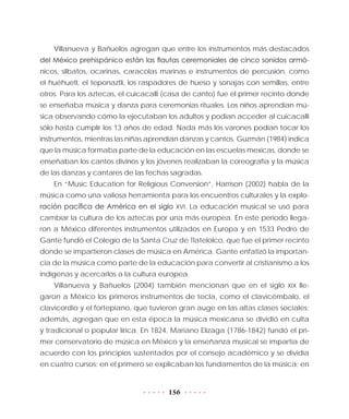 156
Villanueva y Bañuelos agregan que entre los instrumentos más destacados
del México prehispánico están las flautas ceremoniales de cinco sonidos armó-
nicos, silbatos, ocarinas, caracolas marinas e instrumentos de percusión, como
el huéhuetl, el teponaztli, los raspadores de hueso y sonajas con semillas, entre
otros. Para los aztecas, el cuicacalli (casa de canto) fue el primer recinto donde
se enseñaba música y danza para ceremonias rituales. Los niños aprendían mú-
sica observando cómo la ejecutaban los adultos y podían acceder al cuicacalli
sólo hasta cumplir los 13 años de edad. Nada más los varones podían tocar los
instrumentos, mientras las niñas aprendían danzas y cantos. Guzmán (1984) indica
que la música formaba parte de la educación en las escuelas mexicas, donde se
enseñaban los cantos divinos y los jóvenes realizaban la coreografía y la música
de las danzas y cantares de las fechas sagradas.
En “Music Education for Religious Conversion”, Harrison (2002) habla de la
música como una valiosa herramienta para los encuentros culturales y la explo-
ración pacífica de América en el siglo XVI. La educación musical se usó para
cambiar la cultura de los aztecas por una más europea. En este periodo llega-
ron a México diferentes instrumentos utilizados en Europa y en 1533 Pedro de
Gante fundó el Colegio de la Santa Cruz de Tlatelolco, que fue el primer recinto
donde se impartieron clases de música en América. Gante enfatizó la importan-
cia de la música como parte de la educación para convertir al cristianismo a los
indígenas y acercarlos a la cultura europea.
Villanueva y Bañuelos (2004) también mencionan que en el siglo XIX lle-
garon a México los primeros instrumentos de tecla, como el clavicémbalo, el
clavicordio y el fortepiano, que tuvieron gran auge en las altas clases sociales;
además, agregan que en esta época la música mexicana se dividió en culta
y tradicional o popular lírica. En 1824, Mariano Elízaga (1786-1842) fundó el pri-
mer conservatorio de música en México y la enseñanza musical se impartía de
acuerdo con los principios sustentados por el consejo académico y se dividía
en cuatro cursos: en el primero se explicaban los fundamentos de la música; en
 