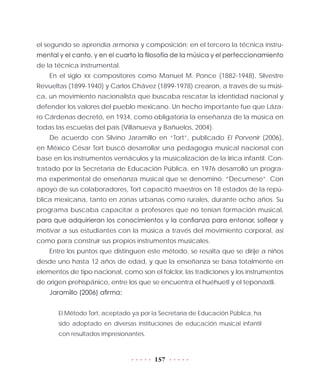 157
el segundo se aprendía armonía y composición; en el tercero la técnica instru-
mental y el canto, y en el cuarto la filosofía de la música y el perfeccionamiento
de la técnica instrumental.
En el siglo XX compositores como Manuel M. Ponce (1882-1948), Silvestre
Revueltas (1899-1940) y Carlos Chávez (1899-1978) crearon, a través de su músi-
ca, un movimiento nacionalista que buscaba rescatar la identidad nacional y
defender los valores del pueblo mexicano. Un hecho importante fue que Láza-
ro Cárdenas decretó, en 1934, como obligatoria la enseñanza de la música en
todas las escuelas del país (Villanueva y Bañuelos, 2004).
De acuerdo con Silvino Jaramillo en “Tort”, publicado El Porvenir (2006),
en México César Tort buscó desarrollar una pedagogía musical nacional con
base en los instrumentos vernáculos y la musicalización de la lírica infantil. Con-
tratado por la Secretaría de Educación Pública, en 1976 desarrolló un progra-
ma experimental de enseñanza musical que se denominó: “Decumese”. Con
apoyo de sus colaboradores, Tort capacitó maestros en 18 estados de la repú-
blica mexicana, tanto en zonas urbanas como rurales, durante ocho años. Su
programa buscaba capacitar a profesores que no tenían formación musical,
para que adquirieran los conocimientos y la confianza para entonar, solfear y
motivar a sus estudiantes con la música a través del movimiento corporal, así
como para construir sus propios instrumentos musicales.
Entre los puntos que distinguen este método, se resalta que se dirije a niños
desde uno hasta 12 años de edad, y que la enseñanza se basa totalmente en
elementos de tipo nacional, como son el folclor, las tradiciones y los instrumentos
de origen prehispánico, entre los que se encuentra el huéhuetl y el teponaxtli.
Jaramillo (2006) afirma:
El Método Tort, aceptado ya por la Secretaría de Educación Pública, ha
sido adoptado en diversas instituciones de educación musical infantil
con resultados impresionantes.
 