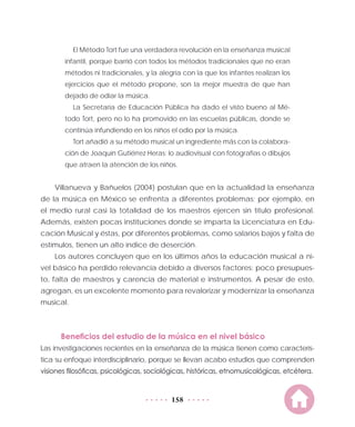 158
El Método Tort fue una verdadera revolución en la enseñanza musical
infantil, porque barrió con todos los métodos tradicionales que no eran
métodos ni tradicionales, y la alegría con la que los infantes realizan los
ejercicios que el método propone, son la mejor muestra de que han
dejado de odiar la música.
La Secretaría de Educación Pública ha dado el visto bueno al Mé-
todo Tort, pero no lo ha promovido en las escuelas públicas, donde se
continúa infundiendo en los niños el odio por la música.
Tort añadió a su método musical un ingrediente más con la colabora-
ción de Joaquín Gutiérrez Heras: lo audiovisual con fotografías o dibujos
que atraen la atención de los niños.
Villanueva y Bañuelos (2004) postulan que en la actualidad la enseñanza
de la música en México se enfrenta a diferentes problemas; por ejemplo, en
el medio rural casi la totalidad de los maestros ejercen sin título profesional.
Además, existen pocas instituciones donde se imparta la Licenciatura en Edu-
cación Musical y éstas, por diferentes problemas, como salarios bajos y falta de
estímulos, tienen un alto índice de deserción.
Los autores concluyen que en los últimos años la educación musical a ni-
vel básico ha perdido relevancia debido a diversos factores: poco presupues-
to, falta de maestros y carencia de material e instrumentos. A pesar de esto,
agregan, es un excelente momento para revalorizar y modernizar la enseñanza
musical.
Beneficios del estudio de la música en el nivel básico
Las investigaciones recientes en la enseñanza de la música tienen como caracterís-
tica su enfoque interdisciplinario, porque se llevan acabo estudios que comprenden
visiones filosóficas, psicológicas, sociológicas, históricas, etnomusicológicas, etcétera.
 