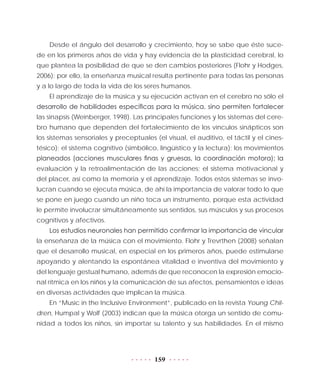 159
Desde el ángulo del desarrollo y crecimiento, hoy se sabe que éste suce-
de en los primeros años de vida y hay evidencia de la plasticidad cerebral, lo
que plantea la posibilidad de que se den cambios posteriores (Flohr y Hodges,
2006); por ello, la enseñanza musical resulta pertinente para todas las personas
y a lo largo de toda la vida de los seres humanos.
El aprendizaje de la música y su ejecución activan en el cerebro no sólo el
desarrollo de habilidades específicas para la música, sino permiten fortalecer
las sinapsis (Weinberger, 1998). Las principales funciones y los sistemas del cere-
bro humano que dependen del fortalecimiento de los vínculos sinápticos son
los sistemas sensoriales y preceptuales (el visual, el auditivo, el táctil y el cines-
tésico); el sistema cognitivo (simbólico, lingüístico y la lectura); los movimientos
planeados (acciones musculares finas y gruesas, la coordinación motora); la
evaluación y la retroalimentación de las acciones; el sistema motivacional y
del placer, así como la memoria y el aprendizaje. Todos estos sistemas se invo-
lucran cuando se ejecuta música, de ahí la importancia de valorar todo lo que
se pone en juego cuando un niño toca un instrumento, porque esta actividad
le permite involucrar simultáneamente sus sentidos, sus músculos y sus procesos
cognitivos y afectivos.
Los estudios neuronales han permitido confirmar la importancia de vincular
la enseñanza de la música con el movimiento. Flohr y Trevrthen (2008) señalan
que el desarrollo musical, en especial en los primeros años, puede estimularse
apoyando y alentando la espontánea vitalidad e inventiva del movimiento y
del lenguaje gestual humano, además de que reconocen la expresión emocio-
nal rítmica en los niños y la comunicación de sus afectos, pensamientos e ideas
en diversas actividades que implican la música.
En “Music in the Inclusive Environment”, publicado en la revista Young Chil-
dren, Humpal y Wolf (2003) indican que la música otorga un sentido de comu-
nidad a todos los niños, sin importar su talento y sus habilidades. En el mismo
 