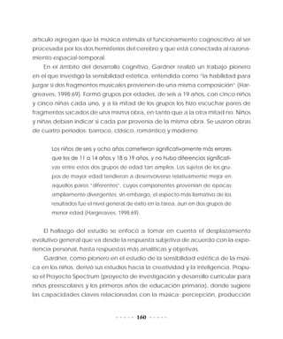 160
artículo agregan que la música estimula el funcionamiento cognoscitivo al ser
procesada por los dos hemisferios del cerebro y que está conectada al razona-
miento espacial-temporal.
En el ámbito del desarrollo cognitivo, Gardner realizó un trabajo pionero
en el que investigó la sensibilidad estética, entendida como “la habilidad para
juzgar si dos fragmentos musicales provienen de una misma composición” (Har-
greaves, 1998:69). Formó grupos por edades, de seis a 19 años, con cinco niños
y cinco niñas cada uno, y a la mitad de los grupos los hizo escuchar pares de
fragmentos sacados de una misma obra, en tanto que a la otra mitad no. Niños
y niñas debían indicar si cada par provenía de la misma obra. Se usaron obras
de cuatro periodos: barroco, clásico, romántico y moderno.
Los niños de seis y ocho años cometieron significativamente más errores
que los de 11 a 14 años y 18 a 19 años, y no hubo diferencias significati-
vas entre estos dos grupos de edad tan amplios. Los sujetos de los gru-
pos de mayor edad tendieron a desenvolverse relativamente mejor en
aquellos pares “diferentes”, cuyos componentes provenían de épocas
ampliamente divergentes; sin embargo, el aspecto más llamativo de los
resultados fue el nivel general de éxito en la tarea, aun en dos grupos de
menor edad (Hargreaves, 1998:69).
El hallazgo del estudio se enfocó a tomar en cuenta el desplazamiento
evolutivo general que va desde la respuesta subjetiva de acuerdo con la expe-
riencia personal, hasta respuestas más analíticas y objetivas.
Gardner, como pionero en el estudio de la sensibilidad estética de la músi-
ca en los niños, derivó sus estudios hacia la creatividad y la inteligencia. Propu-
so el Proyecto Spectrum (proyecto de investigación y desarrollo curricular para
niños preescolares y los primeros años de educación primaria), donde sugiere
las capacidades claves relacionadas con la música: percepción, producción
 