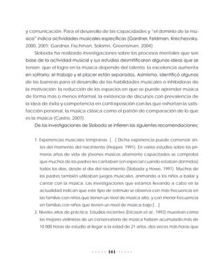 161
y comunicación. Para el desarrollo de las capacidades y “el dominio de la mú-
sica” indica actividades musicales específicas (Gardner, Feldman, Krechesvsky,
2000, 2001; Gardner, Fischman, Solomn, Greensman, 2004).
Sloboda ha realizado investigaciones sobre los procesos mentales que son
base de la actividad musical y sus estudios desmitificaron algunas ideas que se
tenían: que el logro en la música depende del talento; la excelencia aumenta
en solitario; el trabajo y el placer están separados. Asimismo, identificó algunas
de las barreras para el desarrollo de las habilidades musicales o inhibidoras de
la motivación: la reducción de los espacios en que se puede aprender música
de forma más o menos informal, la existencia de discursos con prevalencia de
la idea de éxito y competencia en contraposición con los que exhortan la satis-
facción personal, la música clásica como el patrón de comparación de lo que
es la música (Castro, 2007).
De las investigaciones de Sloboda se infieren las siguientes recomendaciones:
1. Experiencias musicales tempranas. […] Dicha experiencia puede comenzar an-
tes del momento del nacimiento (Hepper, 1991). En varios estudios sobre los pri-
meros años de vida de jóvenes músicos altamente capacitados se comprobó
que muchos de los padres les cantaban (en especial cuando estaban dormidos)
todos los días, desde el día del nacimiento (Sloboda y Howe, 1991). Muchos de
los padres también utilizaban juegos musicales, animando a los niños a bailar y
cantar con la música. Las investigaciones que estamos llevando a cabo en la
actualidad indican que este tipo de estímulo se observa con más frecuencia en
las familias con niños que tienen un nivel de música alto, y con menor frecuencia
en familias con niños que tienen un nivel de música bajo […]
2. Niveles altos de práctica. Estudios recientes (Ericsson et al., 1993) muestran cómo
los mejores violinistas de un conservatorio de música habían acumulado más de
10  000 horas de estudio al llegar a la edad de 21 años, dos veces más horas que
 