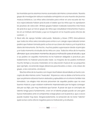 162
las invertidas por los alumnos menos avanzados del mismo conservatorio. Nuestro
grupo de investigación obtuvo resultados semejantes en una muestra de jóvenes
músicos británicos. Los niños seleccionados para entrar en una escuela de mú-
sica especializada habían practicado el doble que los niños que no aprobaron
las pruebas de selección. Ambos grupos habían realizado bastantes más horas
de práctica que un tercer grupo de niños que estudiaban instrumentos musica-
les en un instituto del Estado y que se incluyeron en la muestra para efectos de
control […]
3. Nivel alto de apoyo familiar adecuado. Sloboda y Howe (1991) descubrieron
que todos los niños seleccionados para entrar a un colegio especializado tenían
padres que habían tomado parte activa en sus clases de música y en la práctica
diaria del instrumento. De hecho, muchos padres supervisaron desde el principio
y en todo momento el estudio de los niños en casa. Todos los niños de la muestra
afirmaron que conocieron momentos de poca motivación para el estudio y que
si sus padres en aquellos momentos no les hubieran obligado a practicar, pro-
bablemente no habrían practicado nada. La mayoría de los padres invirtieron
mucho tiempo y recursos materiales en la educación musical de sus pequeños
(por ejemplo, recorriendo largas distancias para llevarlos a clase, a las clases de
grupo, a los conciertos, etcétera).
Muchos niños de la muestra con mayor nivel habían desarrollado un fuerte con-
cepto de ellos mismos como "musicales". Al parecer, esto se debía a la forma en la
que sus primeros esfuerzos fueron alabados y aplaudidos en el entorno familiar más
inmediato. Los elogios más sinceros provenían de aquellos padres que no eran
buenos músicos y que estaban realmente impresionados por los logros consegui-
dos por sus hijos, por muy modestos que fueran. A pesar de que el concepto de
talento tenga poco fundamento, creer en el talento propio puede ser una gran
fuerza motivadora ante el compromiso a largo plazo con la práctica, que a veces
puede resultar muy dura. Desgraciadamente, la sensación de no tener "talento"
quizá actúe como efecto negativo para la motivación y el esfuerzo.
 