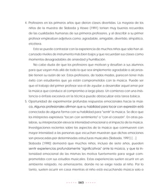 163
4. Profesores en los primeros años que dieron clases divertidas. La mayoría de los
niños de la muestra de Sloboda y Howe (1991) tenían muy buenos recuerdos
de las cualidades humanas de sus primeros profesores, y al describir a su primer
profesor empleaban adjetivos como: agradable, amigable, divertido, simpático,
etcétera.
Esto se puede contrastar con la experiencia de muchos niños que sólo han al-
canzado niveles de instrumento más bien bajos y que recuerdan sus clases como
momentos desagradables de ansiedad y humillación.
No cabe duda de que los profesores que motivan y desafían a sus alumnos
para que vayan más allá de todo lo que sea simplemente agradable o alcanza-
ble tienen su razón de ser. Estos profesores, de todos modos, parecen tener más
éxito con estudiantes que ya están comprometidos con la música. Puede ser
que el trabajo del primer profesor sea el de ayudar a desarrollar aquel amor por
la música que conduce al compromiso a largo plazo. Un comienzo con una insis-
tencia o énfasis excesivos en la técnica puede obstaculizar esta tarea básica.
5. Oportunidad de experimentar profundas respuestas emocionales hacia la músi-
ca. Algunos profesionales afirman que su habilidad para tocar con expresión está
conectada de alguna forma con su habilidad para "sentir" la música. Se dice que
los intérpretes expresivos "tocan con sentimiento" o "con el corazón". En otras pa-
labras, su interpretación eleva la intensidad emocional o el impacto de la música.
Investigaciones recientes sobre los aspectos de la música que conmueven con
mayor intensidad a las personas que escuchan muestran que dichas emociones
son provocadas por determinadas estructuras musicales (Sloboda, 1991) […]
Sloboda (1990) demostró que muchos niños, incluso de siete años, pueden
sentir experiencias profundamente "significativas" ante la música, y que la in-
tensidad emocional de las mismas les motiva fuertemente para seguir com-
prometidos con sus estudios musicales. Estas experiencias suelen ocurrir en un
ambiente relajado, no amenazante, donde no se exige nada al niño. Por lo
tanto, suelen ocurrir en casa mientras el niño está escuchando música solo o
 