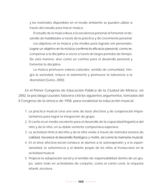 165
y los materiales disponibles en el medio ambiente se pueden utilizar a
través del estudio para hacer música.
El estudio de la música lleva a la excelencia personal al fomentar el de-
sarrollo de habilidades a través de la práctica y de crecimiento personal.
Los objetivos en la música y los medios para lograrlo son personales.
Lograr un objetivo en la música confirma la eficacia personal, como re-
compensa a la disciplina a veces a través de largos periodos de tiempo.
De esta manera, sirve como un camino para el desarrollo personal y
fomentar la disciplina.
La música promueve valores culturales, sentido de comunidad, inte-
gra la sociedad, reduce el aislamiento y promueve la tolerancia a la
diversidad (Gates, 2000).
En el Primer Congreso de Educación Pública de la Ciudad de México, en
2002, la psicóloga Lourdes Talavera citó los siguientes argumentos, tomados del
II Congreso de la Unesco de 1958, para revalorizar la educación musical:
1.	La práctica musical crea una serie de lazos afectivos y de cooperación impor-
tantísimos para lograr la integración de grupo.
2.	 El canto es un medio excelente para el desarrollo de la capacidad lingüística del
niño y de la niña, en su doble vertiente comprensiva-expresiva.
3.	La actividad rítmica del niño y de la niña vivida a través de estímulos sonoros de
calidad, favorece el desarrollo fisiológico y motriz, así como la memoria musical.
4.	En el área afectiva-social conduce al alumno a la autoexpresión y a la espon-
taneidad, la vehemencia y el deleite propio de los niños al involucrarse en la
actividad musical.
5.	Propicia la adaptación social y el sentido de responsabilidad dentro de un gru-
po, sobre todo en actividades de conjunto, como el canto coral, la orquesta
infantil, etcétera.
 