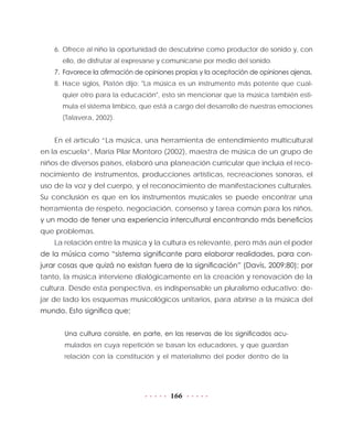 166
6.	Ofrece al niño la oportunidad de descubrirse como productor de sonido y, con
ello, de disfrutar al expresarse y comunicarse por medio del sonido.
7.	 Favorece la afirmación de opiniones propias y la aceptación de opiniones ajenas.
8.	Hace siglos, Platón dijo: "La música es un instrumento más potente que cual-
quier otro para la educación", esto sin mencionar que la música también esti-
mula el sistema límbico, que está a cargo del desarrollo de nuestras emociones
(Talavera, 2002).
En el artículo “La música, una herramienta de entendimiento multicultural
en la escuela”, María Pilar Montoro (2002), maestra de música de un grupo de
niños de diversos países, elaboró una planeación curricular que incluía el reco-
nocimiento de instrumentos, producciones artísticas, recreaciones sonoras, el
uso de la voz y del cuerpo, y el reconocimiento de manifestaciones culturales.
Su conclusión es que en los instrumentos musicales se puede encontrar una
herramienta de respeto, negociación, consenso y tarea común para los niños,
y un modo de tener una experiencia intercultural encontrando más beneficios
que problemas.
La relación entre la música y la cultura es relevante, pero más aún el poder
de la música como “sistema significante para elaborar realidades, para con-
jurar cosas que quizá no existan fuera de la significación” (Davis, 2009:80); por
tanto, la música interviene dialógicamente en la creación y renovación de la
cultura. Desde esta perspectiva, es indispensable un pluralismo educativo: de-
jar de lado los esquemas musicológicos unitarios, para abrirse a la música del
mundo. Esto significa que:
Una cultura consiste, en parte, en las reservas de los significados acu-
mulados en cuya repetición se basan los educadores, y que guardan
relación con la constitución y el materialismo del poder dentro de la
 