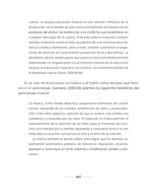 167
cultura. La propia educación musical es una relación mimética de la
producción, en el sentido de que está estrechamente vinculada con las
jerarquías del estatus, las resistencias y los conflictos que se plantean en
cualquier otro lugar de la cultura. Si los educadores musicales compro-
metidos realmente evitan el mito occidental de una metanarrativa his-
tórica o estética dominante, pese a todo, también cuestionan el sospe-
choso de ideal de un conocimiento puramente local y discontinuo. La
identidad cultural, donde quiera que parezca estar momentáneamente
objetivizada, en ninguna parte es un referente externo de la educación
musical; la educación musical es, en sí misma, un movimiento dentro de
la identidad cultural (Davis, 2009:85-86).
En su tesis de licenciatura La música y el canto como recursos que favo-
recen el aprendizaje, Gameros (2003:33) plantea los siguientes beneficios del
aprendizaje musical:
La música, como medio didáctico, proporciona elementos de coordi-
nación, desarrollo de los sentidos, sentimientos de éxito y autorrealiza-
ción, entre otros aspectos, además de que la música y los sonidos son
cotidianos y conocidos por los niños. En especial, la música permite el
adiestramiento de la atención de los niños, pues al momento de escu-
char una melodía por su sentido agradable y naturaleza rítmica se ven
motivados a escuchar con esmero la letra y el ritmo de la canción.
La música también se puede utilizar para lograr que los alumnos ex-
perimenten sentimientos positivos, de tolerancia, disposición, etcétera;
expresen y comunique un sentir, creando y modificando sonidos y can-
ciones.
 