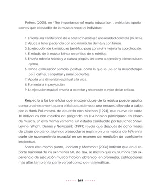 168
Petress (2005), en “The importance of music education”, enlista las aporta-
ciones que el estudio de la música hace al individuo:
1. Enseña una transferencia de lo abstracto (notas) a una realidad concreta (música).
2. Ayuda a tener paciencia con uno mismo, los demás y con tareas.
3. La ejecución de la música es benéfica para construir y mejorar la coordinación.
4. El estudio de la música brinda un sentido de lo estético.
5. Enseña sobre la historia y la cultura propias, así como a apreciar y tolerar culturas
ajenas.
6. Brinda estimulación sensorial positiva, como la que se usa en la musicoterapia
para calmar, tranquilizar y sanar pacientes.
7. Aporta una dimensión espiritual a la vida.
8. Fomenta la improvisación.
9. La ejecución musical enseña a aceptar y reconocer el valor de las críticas.
Respecto a los beneficios que el aprendizaje de la música puede aportar
como una herramienta para el éxito académico, una encuesta llevada a cabo
por la Harris Poll mostró, de acuerdo con Morrison (1994), que nueve de cada
10 individuos con estudios de posgrado en EUA habían participado en clases
de música. En esta misma vertiente, un estudio conducido por Rauscher, Shaw,
Levine, Wright, Dennis y Newcomb (1997) revela que después de ocho meses
de clases de piano, alumnos preescolares mostraron una mejoría de 46% en la
parte de razonamiento espacial en un examen de medición de coeficiente
intelectual.
Sobre este mismo punto, Johnson y Memmott (2006) indican que en el re-
porte nacional de los exámenes SAT, de EUA, se mostró que los alumnos con ex-
periencia de ejecución musical habían obtenido, en promedio, calificaciones
más altas tanto en la parte verbal como de matemáticas.
 