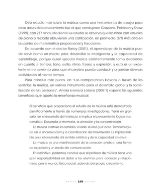 169
Otro estudio más sobre la música como una herramienta de apoyo para
otras áreas del conocimiento fue el que condujeron Graziano, Peterson y Shaw
(1999), con 237 niños. Mediante su estudio se observó que los niños con estudios
de piano o teclado obtuvieron una calificación, en promedio, 27% más alta en
las partes de matemática proporcional y fracciones.
De acuerdo con el doctor Ratey (2001), el aprendizaje de la música pue-
de servir como un medio para desarrollar la inteligencia y la capacidad de
aprendizaje, porque quien ejecuta música constantemente toma decisiones
en cuanto a tiempo, tono, estilo, ritmo, fraseo y expresión, y esto es un exce-
lente entrenamiento para que el cerebro pueda conducir y organizar diversas
actividades al mismo tiempo.
Para concluir este punto, en “Las competencias básicas a través de los
sentidos: la música, un valioso instrumento para el desarrollo global y la socia-
lización de las personas”, Anelia Ivanova Lotova (2009:1) expone los siguientes
beneficios que aporta la enseñanza musical:
El beneficio que proporciona el estudio de la música está demostrado
científicamente a través de numerosas investigaciones. Tiene un gran
valor en el desarrollo del intelecto e implica el pensamiento lógico-ma-
temático. Desarrolla la memoria, la atención y la concentración.
La música estimula los sentidos: el oído, la vista y el tacto. También ayu-
da en la sincronización y la coordinación del movimiento. Es imprescindi-
ble para el desarrollo del sentido estético y de la capacidad creativa.
La música es una manifestación de la creación artística, una forma
de expresión y un medio de comunicación.
En definitiva, podemos concluir que el profesor de música tiene una
gran responsabilidad en dotar a los alumnos para conocer y relacio-
narse con el mundo físico-social, además del propio crecimiento.
 