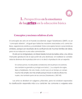 17
1. Perspectivas en la enseñanza
de las	 en la educación básica
Conceptos y nociones relativos al arte
El concepto de arte en el mundo occidental, según Tatarkiewicz (2007), es un
“concepto abierto”, al igual que todas las nociones asociadas a él, como be-
lleza, experiencia estética y creatividad. Estos conceptos tienen características
similares, porque son resultado de la confluencia de muchas familias de ideas,
pero no se reducen a una sola connotación.
El arte en la Antigüedad y la Edad Media incluía las bellas artes y los oficios
manuales (producto de la ejecución de una destreza); en realidad se conside-
raba la destreza de la producción en sí; es decir, el producto de un experto:
En consecuencia, no sólo podía considerarse arte la pintura o la sastrería,
sino también la gramática y la lógica en tanto [...] su conjunto de reglas,
tipos y habilidades. De este modo, el arte tuvo en un tiempo un campo
mucho más amplio: era más amplio porque incluía no sólo los oficios ma-
nuales, sino también parte de las ciencias (Tatarkiewicz, 2007:40).
Las artes se dividían en vulgares y liberales, pero no estaban separadas;
la clasificación respondía más a su carácter: las comunes o vulgares esta-
 