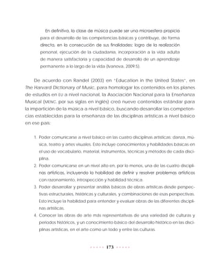 173
En definitiva, la clase de música puede ser una microesfera propicia
para el desarrollo de las competencias básicas y contribuye, de forma
directa, en la consecución de sus finalidades: logro de la realización
personal, ejecución de la ciudadanía, incorporación a la vida adulta
de manera satisfactoria y capacidad de desarrollo de un aprendizaje
permanente a lo largo de la vida (Ivanova, 2009:5).
De acuerdo con Randel (2003) en “Education in the United States”, en
The Harvard Dictionary of Music, para homologar los contenidos en los planes
de estudios en EU a nivel nacional, la Asociación Nacional para la Enseñanza
Musical (MENC, por sus siglas en inglés) creó nueve contenidos estándar para
la impartición de la música a nivel básico, buscando desarrollar las competen-
cias establecidas para la enseñanza de las disciplinas artísticas a nivel básico
en ese país:
1.	Poder comunicarse a nivel básico en las cuatro disciplinas artísticas: danza, mú-
sica, teatro y artes visuales. Esto incluye conocimientos y habilidades básicas en
el uso de vocabulario, material, instrumentos, técnicas y métodos de cada disci-
plina.
2.	Poder comunicarse en un nivel alto en, por lo menos, una de las cuatro discipli-
nas artísticas, incluyendo la habilidad de definir y resolver problemas artísticos
con razonamiento, introspección y habilidad técnica.
3.	Poder desarrollar y presentar análisis básicos de obras artísticas desde perspec-
tivas estructurales, históricas y culturales, y combinaciones de esas perspectivas.
Esto incluye la habilidad para entender y evaluar obras de las diferentes discipli-
nas artísticas.
4.	Conocer las obras de arte más representativas de una variedad de culturas y
periodos históricos, y un conocimiento básico del desarrollo histórico en las disci-
plinas artísticas, en el arte como un todo y entre las culturas.
 