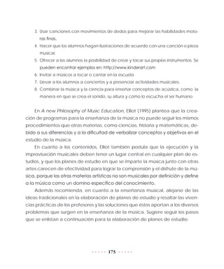 175
3.	Usar canciones con movimientos de dedos para mejorar las habilidades moto-
ras finas.
4.	 Hacer que los alumnos hagan ilustraciones de acuerdo con una canción o pieza
musical.
5.	Ofrecer a los alumnos la posibilidad de crear y tocar sus propios instrumentos. Se
pueden encontrar ejemplos en: http://www.kinderart.com
6.	Invitar a músicos a tocar o cantar en la escuela.
7.	Llevar a los alumnos a conciertos y a presenciar actividades musicales.
8.	Combinar la música y la ciencia para enseñar conceptos de acústica, como la
manera en que se crea el sonido, su altura y cómo lo escucha el ser humano.
En A new Philosophy of Music Education, Elliot (1995) plantea que la crea-
ción de programas para la enseñanza de la música no puede seguir los mismos
procedimientos que otras materias, como ciencias, historia y matemáticas, de-
bido a sus diferencias y a la dificultad de verbalizar conceptos y objetivos en el
estudio de la música.
En cuanto a los contenidos, Elliot también postula que la ejecución y la
improvisación musicales deben tener un lugar central en cualquier plan de es-
tudios, y que los planes de estudio en que se imparte la música junto con otras
artes carecen de efectividad para lograr la comprensión y el disfrute de la mú-
sica, porque las otras materias artísticas no son musicales por definición y define
a la música como un domino específico del conocimiento.
Además recomienda, en cuanto a la enseñanza musical, alejarse de las
ideas tradicionales en la elaboración de planes de estudio y resaltar las viven-
cias prácticas de los profesores y las soluciones que éstos aportan a los diversos
problemas que surgen en la enseñanza de la música. Sugiere seguir los pasos
que se enlistan a continuación para la elaboración de planes de estudio:
 