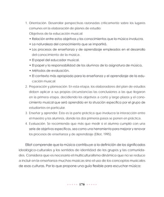 176
1.	Orientación. Desarrollar perspectivas razonadas críticamente sobre los lugares
comunes en la elaboración de planes de estudio:
Objetivos de la educación musical.
•	Relación entre estos objetivos y los conocimientos que la música involucra.
•	La naturaleza del conocimiento que se impartirá.
•	Los procesos de enseñanza y de aprendizaje empleados en el desarrollo
del conocimiento de la música.
•	El papel del educador musical.
•	El papel y la responsabilidad de los alumnos de la asignatura de música.
•	Métodos de evaluación.
•	El contexto más apropiado para la enseñanza y el aprendizaje de la edu-
cación musical.
2.	Preparación y planeación. En esta etapa, los elaboradores del plan de estudios
deben aplicar a sus propias circunstancias las conclusiones a las que llegaron
en la primera etapa, decidiendo los objetivos a corto y largo plazos y el cono-
cimiento musical que será aprendido en la situación específica por el grupo de
estudiantes en particular.
3.	Enseñar y aprender. Ésta es la parte práctica que involucra la interacción entre
el maestro y los alumnos, donde los dos primeros pasos se ponen en práctica.
4.	Evaluación. Se recomienda que más que medir si el alumno cumplió con una
serie de objetivos específicos, sea como una herramienta para mejorar y renovar
los procesos de enseñanza y de aprendizaje (Elliot, 1995).
Elliot comprende que la música contribuye a la definición de los significados
ideológico-culturales y los sentidos de identidad de los grupos y las comunida-
des. Considera que es necesario el multiculturalismo dinámico que no se reduce
a incluir en la enseñanza muchas músicas sino el uso de los conceptos musicales
de esas culturas. Por lo que propone una guía flexible para escuchar música:
 