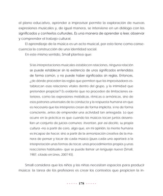 178
el plano educativo, aprender a improvisar permite la exploración de nuevas
expresiones musicales y, de igual manera, se interviene en un diálogo con los
significados y contextos culturales. Es una manera de aprender a leer, observar
y comprender el trabajo cultural.
El aprendizaje de la música es un acto musical, por esto tiene como conse-
cuencia la construcción de una identidad social.
En este mismo sentido, Small plantea que:
Si las interpretaciones musicales establecen relaciones, ninguna relación
se puede establecer sin la existencia de unos significados entendidos
de forma común, y no puede haber significados sin reglas. Entonces,
¿de dónde proceden las reglas que permiten que los improvisadores es-
tablezcan esas relaciones vitales dentro del grupo, y la intimidad que
pretenden propiciar? Es evidente que no proceden de limitaciones ex-
teriores, como las expresiones melódicas, rítmicas o armónicas, sino de
esos patrones universales de la conducta y la respuesta humana en que
es necesario que los intérpretes crean de forma implícita, si no de forma
consciente, antes de emprender una actividad tan arriesgada. Lo que
ocurre en la práctica es que cuando los músicos tocan juntos desarro-
llan un conjunto de juicios comunes; inventan, por así decirlo, su propia
cultura –no a partir de cero, algo que, en mi opinión, la mente humana
es incapaz de hacer, sino a partir de la armonización creativa de la ma-
nera de pensar y tocar de cada músico (pues cada uno aportará a la
interpretación unas formas de tocar, unos procedimientos propios y unas
reacciones habituales– que se puede llamar un lenguaje nuevo (Small,
1987, citado en Lines, 2007:93).
Small considera que los niños y las niñas necesitan espacios para producir
música; la tarea de los profesores es crear los contextos que propicien la in-
 
