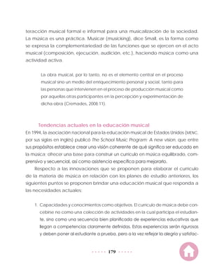 179
teracción musical formal e informal para una musicalización de la sociedad.
La música es una práctica. Musicar (musicking), dice Small, es la forma como
se expresa la complementariedad de las funciones que se ejercen en el acto
musical (composición, ejecución, audición, etc.), haciendo música como una
actividad activa.
La obra musical, por lo tanto, no es el elemento central en el proceso
musical sino un medio del enriquecimiento personal y social, tanto para
las personas que intervienen en el proceso de producción musical como
por aquellas otras participantes en la percepción y experimentación de
dicha obra (Cremades, 2008:11).
Tendencias actuales en la educación musical
En 1994, la asociación nacional para la educación musical de Estados Unidos (MENC,
por sus siglas en inglés) publicó The School Music Program: A new vision, que entre
sus propósitos establece crear una visión coherente de qué significa ser educado en
la música; ofrecer una base para construir un currículo en música equilibrado, com-
prensivo y secuencial, así como asistencia específica para mejorarlo.
Respecto a las innovaciones que se proponen para elaborar el currículo
de la materia de música en relación con los planes de estudio anteriores, los
siguientes puntos se proponen brindar una educación musical que responda a
las necesidades actuales:
1.	 Capacidades y conocimientos como objetivos. El currículo de música debe con-
cebirse no como una colección de actividades en la cual participa el estudian-
te, sino como una secuencia bien planificada de experiencias educativas que
llegan a competencias claramente definidas. Estas experiencias serán rigurosas
y deben poner al estudiante a prueba, pero a la vez reflejar la alegría y satisfac-
 