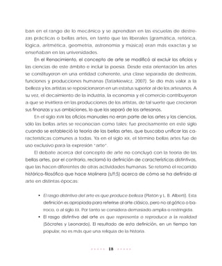 18
ban en el rango de lo mecánico y se aprendían en las escuelas de destre-
zas prácticas o bellas artes, en tanto que las liberales (gramática, retórica,
lógica, aritmética, geometría, astronomía y música) eran más exactas y se
enseñaban en las universidades.
En el Renacimiento, el concepto de arte se modificó al excluir los oficios y
las ciencias de este ámbito e incluir la poesía. Desde esta orientación las artes
se constituyeron en una entidad coherente, una clase separada de destrezas,
funciones y producciones humanas (Tatarkiewicz, 2007). Se dio más valor a la
belleza y los artistas se reposicionaron en un estatus superior al de los artesanos. A
su vez, el decaimiento de la industria, la economía y el comercio contribuyeron
a que se invirtiera en las producciones de los artistas, de tal suerte que crecieron
sus finanzas y sus ambiciones, lo que los separó de los artesanos.
En el siglo XVIII los oficios manuales no eran parte de las artes y las ciencias,
sólo las bellas artes se reconocían como tales; fue precisamente en este siglo
cuando se estableció la teoría de las bellas artes, que buscaba unificar las ca-
racterísticas comunes a todas. Ya en el siglo XIX, el término bellas artes fue de
uso exclusivo para la expresión “arte”.
El debate acerca del concepto de arte no concluyó con la teoría de las
bellas artes, por el contrario, reclamó la definición de características distintivas,
que las hacen diferentes de otras actividades humanas. Se retomó el recorrido
histórico-filosófico que hace Molinera (s/f:5) acerca de cómo se ha definido al
arte en distintas épocas:
•	 El rasgo distintivo del arte es que produce belleza (Platón y L. B. Alberti). Esta
definición es apropiada para referirse al arte clásico, pero no al gótico o ba-
rroco, o al siglo XX. Por tanto se considera demasiado amplia o restringida.
•	 El rasgo distintivo del arte es que representa o reproduce a la realidad
(Sócrates y Leonardo). El resultado de esta definición, en un tiempo tan
popular, no es más que una reliquia de la historia.
 