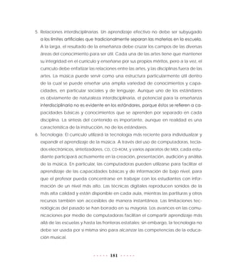 181
5.	Relaciones interdisciplinarias. Un aprendizaje efectivo no debe ser subyugado
a los límites artificiales que tradicionalmente separan las materias en la escuela.
A la larga, el resultado de la enseñanza debe cruzar los campos de las diversas
áreas del conocimiento para ser útil. Cada una de las artes tiene que mantener
su integridad en el currículo y enseñarse por sus propios méritos, pero a la vez, el
currículo debe enfatizar las relaciones entre las artes, y las disciplinas fuera de las
artes. La música puede servir como una estructura particularmente útil dentro
de la cual se puede enseñar una amplia variedad de conocimientos y capa-
cidades, en particular sociales y de lenguaje. Aunque uno de los estándares
es obviamente de naturaleza interdisciplinaria, el potencial para la enseñanza
interdisciplinaria no es evidente en los estándares, porque éstos se refieren a ca-
pacidades básicas y conocimientos que se aprenden por separado en cada
disciplina. La síntesis del contenido es importante, aunque en realidad es una
característica de la instrucción, no de los estándares.
6.	Tecnología. El currículo utilizará la tecnología más reciente para individualizar y
expandir el aprendizaje de la música. A través del uso de computadoras, tecla-
dos electrónicos, sintetizadores, CD, CD-ROM, y varios aparatos de MIDI, cada estu-
diante participará activamente en la creación, presentación, audición y análisis
de la música. En particular, las computadoras pueden utilizarse para facilitar el
aprendizaje de las capacidades básicas y de información de bajo nivel, para
que el profesor pueda concentrarse en trabajar con los estudiantes con infor-
mación de un nivel más alto. Las técnicas digitales reproducen sonidos de la
más alta calidad y están disponible en cada aula, mientras las partituras y otros
recursos también son accesibles de manera instantánea. Las limitaciones tec-
nológicas del pasado se han borrado en su mayoría. Los avances en las comu-
nicaciones por medio de computadoras facilitan el compartir aprendizaje más
allá de las escuelas y hasta las fronteras estatales; sin embargo, la tecnología no
debe ser usada por sí misma sino para alcanzar las competencias de la educa-
ción musical.
 