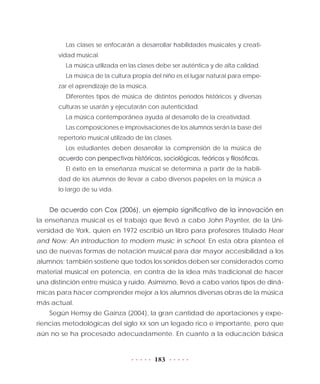 183
Las clases se enfocarán a desarrollar habilidades musicales y creati-
vidad musical.
La música utilizada en las clases debe ser auténtica y de alta calidad.
La música de la cultura propia del niño es el lugar natural para empe-
zar el aprendizaje de la música.
Diferentes tipos de música de distintos periodos históricos y diversas
culturas se usarán y ejecutarán con autenticidad.
La música contemporánea ayuda al desarrollo de la creatividad.
Las composiciones e improvisaciones de los alumnos serán la base del
repertorio musical utilizado de las clases.
Los estudiantes deben desarrollar la comprensión de la música de
acuerdo con perspectivas históricas, sociológicas, teóricas y filosóficas.
El éxito en la enseñanza musical se determina a partir de la habili-
dad de los alumnos de llevar a cabo diversos papeles en la música a
lo largo de su vida.
De acuerdo con Cox (2006), un ejemplo significativo de la innovación en
la enseñanza musical es el trabajo que llevó a cabo John Paynter, de la Uni-
versidad de York, quien en 1972 escribió un libro para profesores titulado Hear
and Now: An introduction to modern music in school. En esta obra plantea el
uso de nuevas formas de notación musical para dar mayor accesibilidad a los
alumnos; también sostiene que todos los sonidos deben ser considerados como
material musical en potencia, en contra de la idea más tradicional de hacer
una distinción entre música y ruido. Asimismo, llevó a cabo varios tipos de diná-
micas para hacer comprender mejor a los alumnos diversas obras de la música
más actual.
Según Hemsy de Gainza (2004), la gran cantidad de aportaciones y expe-
riencias metodológicas del siglo XX son un legado rico e importante, pero que
aún no se ha procesado adecuadamente. En cuanto a la educación básica
 