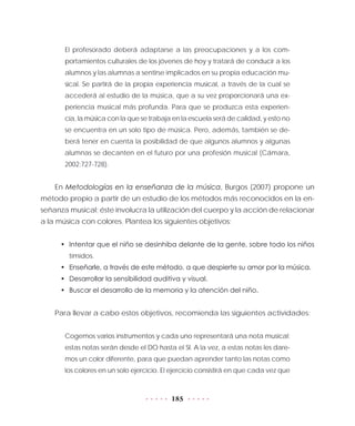 185
El profesorado deberá adaptarse a las preocupaciones y a los com-
portamientos culturales de los jóvenes de hoy y tratará de conducir a los
alumnos y las alumnas a sentirse implicados en su propia educación mu-
sical. Se partirá de la propia experiencia musical, a través de la cual se
accederá al estudio de la música, que a su vez proporcionará una ex-
periencia musical más profunda. Para que se produzca esta experien-
cia, la música con la que se trabaja en la escuela será de calidad, y esto no
se encuentra en un solo tipo de música. Pero, además, también se de-
berá tener en cuenta la posibilidad de que algunos alumnos y algunas
alumnas se decanten en el futuro por una profesión musical (Cámara,
2002:727-728).
En Metodologías en la enseñanza de la música, Burgos (2007) propone un
método propio a partir de un estudio de los métodos más reconocidos en la en-
señanza musical; éste involucra la utilización del cuerpo y la acción de relacionar
a la música con colores. Plantea los siguientes objetivos:
•	 Intentar que el niño se desinhiba delante de la gente, sobre todo los niños
tímidos.
•	 Enseñarle, a través de este método, a que despierte su amor por la música.
•	 Desarrollar la sensibilidad auditiva y visual.
•	 Buscar el desarrollo de la memoria y la atención del niño.
Para llevar a cabo estos objetivos, recomienda las siguientes actividades:
Cogemos varios instrumentos y cada uno representará una nota musical;
estas notas serán desde el DO hasta el SI. A la vez, a estas notas les dare-
mos un color diferente, para que puedan aprender tanto las notas como
los colores en un solo ejercicio. El ejercicio consistirá en que cada vez que
 