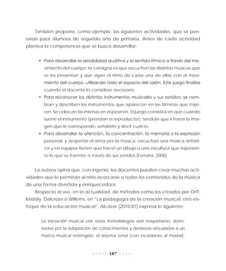 187
También propone, como ejemplo, las siguientes actividades, que se pen-
saron para alumnos de segundo año de primaria. Antes de cada actividad
plantea la competencia que se busca desarrollar:
•	 Para desarrollar la sensibilidad auditiva y el sentido rítmico a través del mo-
vimiento del cuerpo: la consigna es que escuchen las distintas músicas que
se les presentan y que sigan el ritmo de cada una de ellas con el movi-
miento del cuerpo, utilizando todo el espacio del salón. Este juego finaliza
cuando el docente lo considere necesario.
•	 Para reconocer los distintos instrumentos musicales y sus sonidos: se nom-
bran y describen los instrumentos que aparecen en las láminas que traje-
ron. Se colocan las mismas en el pizarrón. El juego consistirá en que cuando
suene el instrumento (prendan el reproductor), tendrán que ir hasta la ima-
gen que le corresponde, señalarlo y decir cuál es.
•	 Para desarrollar la atención, la concentración, la memoria y la expresión
personal, y despertar el amor por la música: escuchan una música sinfóni-
ca y en equipos tienen que hacer un dibujo o una escultura que represen-
te lo que se trasmite a través de sus sonidos (Ferreira, 2008).
La autora opina que, con ingenio, los docentes pueden crear muchas acti-
vidades que le permitan al niño acercarse a todos los contenidos de la música
de una forma divertida y enriquecedora.
Respecto al uso, en la actualidad, de métodos como los creados por Orff,
Kodály, Dalcroze o Willems, en “La pedagogía de la creación musical, otro en-
foque de la educación musical”, Alcázar (2010:81) expresa lo siguiente:
La iniciación musical con estas metodologías aún mayoritarias, domi-
nadas por la adquisición de conocimientos y destrezas vinculadas a un
marco musical restringido: el sistema tonal (con incursiones al modal),
 