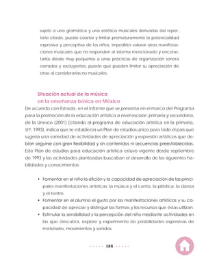 188
sujeto a una gramática y una estética musicales derivadas del reper-
torio citado, puede coartar y limitar prematuramente la potencialidad
expresiva y perceptiva de los niños, impedirles valorar otras manifesta-
ciones musicales que no responden al sistema mencionado y encorse-
tarlos desde muy pequeños a unas prácticas de organización sonora
cerradas y excluyentes, puesto que pueden limitar su apreciación de
otras al considerarlas no musicales.
Situación actual de la música
en la enseñanza básica en México
De acuerdo con Estrada, en el Informe que se presenta en el marco del Programa
para la promoción de la educación artística a nivel escolar: primaria y secundaria,
de la Unesco (2001) (citando al programa de educación artística en la primaria,
SEP, 1993), indica que se establecía un Plan de estudios único para todo el país que
sugería una variedad de actividades de apreciación y expresión artísticas que de-
bían seguirse con gran flexibilidad y sin contenidos ni secuencias preestablecidas.
Este Plan de estudios para educación artística estuvo vigente desde septiembre
de 1993 y las actividades planteadas buscaban el desarrollo de las siguientes ha-
bilidades y conocimientos:
•	 Fomentar en el niño la afición y la capacidad de apreciación de las princi-
pales manifestaciones artísticas: la música y el canto, la plástica, la danza
y el teatro.
•	 Fomentar en el alumno el gusto por las manifestaciones artísticas y su ca-
pacidad de apreciar y distinguir las formas y los recursos que éstas utilizan.
•	 Estimular la sensibilidad y la percepción del niño mediante actividades en
las que descubra, explore y experimente las posibilidades expresivas de
materiales, movimientos y sonidos.
 