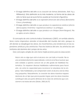 19
•	 El rasgo distintivo del arte es la creación de formas (Aristóteles, Bell, Fry y
Witkiewicz). Esta definición es la más moderna. La forma de las obras de
arte no tiene que ser pura forma: puede ser funcional o figurativa.
•	 El rasgo distintivo del arte es la expresión (intención del artista) (Benedetto
Croce y Kandinsky).
•	 El rasgo distintivo del arte es que produce la experiencia estética (efecto
del receptor). El término “experiencia estética” es ambiguo.
•	 El rasgo distintivo del arte es que produce un choque (Henri Bergson). No
se aplica al arte clásico.
El concepto de arte como lo indica Tatarkiewicz (2007), en sentido abierto,
tiene como imperativo atender el desarrollo del mundo del arte, porque es
ahí donde se despliegan las obras, los movimientos y las tendencias en las ex-
presiones artísticas y los artefactos. Para los teóricos del arte, los artefactos son
territorios del dominio del campo de las artes.
Este concepto amplio de arte tiene implicaciones para la educación:
Hacer arte es algo que está al alcance de casi todo el mundo. No es
una actividad altamente especializada, como lo es la física nuclear, que
está vedada a quienes carecen de un alto grado de habilidad ma-
temática. Se requieren diversas habilidades rudimentarias para hacer
arte, así como la capacidad para reconocer la naturaleza de la em-
presa. Tales habilidades y tal comprensión están al alcance de los niños
muy pequeños. Naturalmente, la creación de obras maestras requiere
destrezas de un tipo que pocos pueden lograr, pero las obras maestras
constituyen sólo una parte diminuta de la clase de artefactos que con-
ciernen a la teoría del arte (Dickie, 2005:26-27).
 