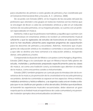 191
para estudiantes de primero a sexto grados de primaria y fue coordinada por
el Consorcio Internacional Arte y Escuela, A. C. (Jiménez, 2008).
De acuerdo con Estrada (2001), en la mayoría de las escuelas del país los
profesores que atienden a los grupos en todas las materias son los mismos que
se encargan de llevar a cabo las actividades artísticas y sólo en un reducido
número de escuelas primarias, en su mayoría privadas, se cuenta con un profe-
sor especializado en música.
Asimismo, indica que los profesores normalistas y aquéllos que cuentan con
una licenciatura en enseñanza artística no reciben un entrenamiento musical
suficiente y que los egresados de estudios de licenciatura en educación mu-
sical no han resultado suficientes para organizar programas de capacitación
para los docentes de primaria y secundaria. Además, menciona que el pro-
grama de educación artística no establece contenidos o secuencias estrictas
y que sólo se destina una hora semanal a la educación artística, incluyendo
danza, artes plásticas y teatro.
Comparando la situación de México con países como Hungría y Argentina,
Estrada (2001) llega a la conclusión de que en México hacen falta planes de
estudio, materiales y profesorado preparado específicamente para las clases
de música, así como una tradición coral y actividades que alienten el estudio
de la música, como encuentros corales o instrumentales.
Estrada (2001) también propone un currículo para la introducción de la en-
señanza de la música y la promoción de la creatividad en la escuela primaria y
secundaria, donde los contenidos se separan en tres aspectos: rítmico-métrico,
melódico-armónico y teórico-reflexivo, y se organiza cada uno en niveles o eta-
pas que no se clasifican por grados o años de estudios. Enfatiza que el profesor,
al transmitir las experiencias musicales secuenciadas, debe observar un gran
respeto por la actividad musical espontánea de cada comunidad y no preten-
der trasladar ejemplos descontextualizados socialmente.
 