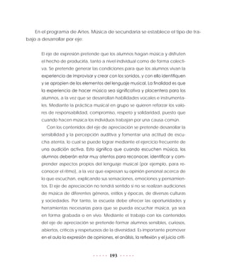 193
En el programa de Artes. Música de secundaria se establece el tipo de tra-
bajo a desarrollar por eje:
El eje de expresión pretende que los alumnos hagan música y disfruten
el hecho de producirla, tanto a nivel individual como de forma colecti-
va. Se pretende generar las condiciones para que los alumnos vivan la
experiencia de improvisar y crear con los sonidos, y con ello identifiquen
y se apropien de los elementos del lenguaje musical. La finalidad es que
la experiencia de hacer música sea significativa y placentera para los
alumnos, a la vez que se desarrollan habilidades vocales e instrumenta-
les. Mediante la práctica musical en grupo se quieren reforzar los valo-
res de responsabilidad, compromiso, respeto y solidaridad, puesto que
cuando hacen música los individuos trabajan por una causa común.
Con los contenidos del eje de apreciación se pretende desarrollar la
sensibilidad y la percepción auditiva y fomentar una actitud de escu-
cha atenta, lo cual se puede lograr mediante el ejercicio frecuente de
una audición activa. Esto significa que cuando escuchen música, los
alumnos deberán estar muy atentos para reconocer, identificar y com-
prender aspectos propios del lenguaje musical (por ejemplo, para re-
conocer el ritmo), a la vez que expresan su opinión personal acerca de
lo que escuchan, explicando sus sensaciones, emociones y pensamien-
tos. El eje de apreciación no tendrá sentido si no se realizan audiciones
de música de diferentes géneros, estilos y épocas, de diversas culturas
y sociedades. Por tanto, la escuela debe ofrecer las oportunidades y
herramientas necesarias para que se pueda escuchar música, ya sea
en forma grabada o en vivo. Mediante el trabajo con los contenidos
del eje de apreciación se pretende formar alumnos sensibles, curiosos,
abiertos, críticos y respetuosos de la diversidad. Es importante promover
en el aula la expresión de opiniones, el análisis, la reflexión y el juicio críti-
 