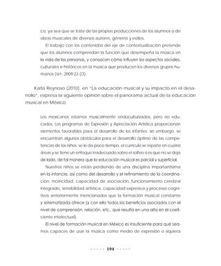 194
co, ya sea que se trate de las propias producciones de los alumnos o de
obras musicales de diversos autores, géneros y estilos.
El trabajo con los contenidos del eje de contextualización pretende
que los alumnos comprendan la función que desempeña la música en
la vida de las personas, y conozcan cómo influyen los aspectos sociales,
culturales e históricos en la música que producen los diversos grupos hu-
manos (SEP, 2009:22-23).
Karla Reynoso (2010), en “La educación musical y su impacto en el desa-
rrollo”, expresa la siguiente opinión sobre el panorama actual de la educación
musical en México:
Los mexicanos estamos musicalmente endoculturizados, pero no edu-
cados. Los programas de Expresión y Apreciación Artística proporcionan
elementos favorables para el desarrollo de los infantes; sin embargo, se
encuentran algunos obstáculos para el desarrollo óptimo de las compe-
tencias de los niños: se le da poco tiempo, el currículo se reparte en cuatro
áreas y se tiene un enfoque inadecuado sobre el solfeo si es que no se deja
de lado, de tal manera que la educación musical es parcial y superficial.
Nuestros niños se están perdiendo de una disciplina importantísima
en la infancia, así como del desarrollo y el refinamiento de la coordina-
ción, motricidad, capacidad de asociación, funcionamiento cerebral
integrado, sensibilidad artística, capacidad expresiva y procesos cogni-
tivos anteriormente mencionados que la formación musical constante
y sistematizada ofrece (y con ello todos los beneficios asociados con el
nivel de comprensión, relación, etc., que resulta en una alta en el coefi-
ciente intelectual).
El nivel de formación musical en México es insuficiente para que sea-
mos capaces de usar la música como medio de expresión o siquiera
 