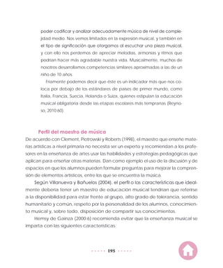 195
poder codificar y analizar adecuadamente música de nivel de comple-
jidad medio. Nos vemos limitados en la expresión musical, y también en
el tipo de significación que otorgamos al escuchar una pieza musical,
y con ello nos perdemos de apreciar melodías, armonías y ritmos que
podrían hacer más agradable nuestra vida. Musicalmente, muchos de
nosotros desarrollamos competencias similares aproximadas a las de un
niño de 10 años.
Fríamente podemos decir que éste es un indicador más que nos co-
loca por debajo de los estándares de países de primer mundo, como
Italia, Francia, Suecia, Holanda o Suiza, quienes estipulan la educación
musical obligatoria desde las etapas escolares más tempranas (Reyno-
so, 2010:60).
Perfil del maestro de música
De acuerdo con Clement, Piotrowski y Roberts (1998), el maestro que enseñe mate-
rias artísticas a nivel primaria no necesita ser un experto y recomiendan a los profe-
sores en la enseñanza de artes usar las habilidades y estrategias pedagógicas que
aplican para enseñar otras materias. Dan como ejemplo el uso de la discusión y de
espacios en que los alumnos pueden formular preguntas para mejorar la compren-
sión de elementos artísticos, entre los que se encuentra la música.
Según Villanueva y Bañuelos (2004), el perfil o las características que ideal-
mente debería tener un maestro de educación musical tendrían que referirse
a la disponibilidad para estar frente al grupo, alto grado de tolerancia, sentido
humanitario y común, respeto por la personalidad de los alumnos, conocimien-
to musical y, sobre todo, disposición de compartir sus conocimientos.
Hemsy de Gainza (2000:6) recomienda evitar que la enseñanza musical se
imparta con las siguientes características:
 
