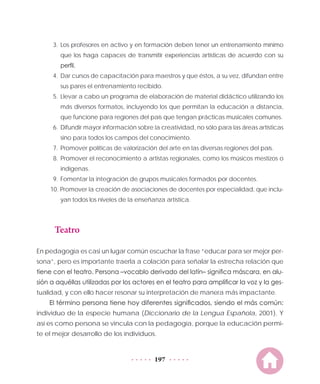 197
3.	Los profesores en activo y en formación deben tener un entrenamiento mínimo
que los haga capaces de transmitir experiencias artísticas de acuerdo con su
perfil.
4.	 Dar cursos de capacitación para maestros y que éstos, a su vez, difundan entre
sus pares el entrenamiento recibido.
5.	Llevar a cabo un programa de elaboración de material didáctico utilizando los
más diversos formatos, incluyendo los que permitan la educación a distancia,
que funcione para regiones del país que tengan prácticas musicales comunes.
6.	 Difundir mayor información sobre la creatividad, no sólo para las áreas artísticas
sino para todos los campos del conocimiento.
7.	Promover políticas de valorización del arte en las diversas regiones del país.
8.	Promover el reconocimiento a artistas regionales, como los músicos mestizos o
indígenas.
9.	Fomentar la integración de grupos musicales formados por docentes.
10. Promover la creación de asociaciones de docentes por especialidad, que inclu-
yan todos los niveles de la enseñanza artística.
Teatro
En pedagogía es casi un lugar común escuchar la frase “educar para ser mejor per-
sona”, pero es importante traerla a colación para señalar la estrecha relación que
tiene con el teatro. Persona –vocablo derivado del latín– significa máscara, en alu-
sión a aquéllas utilizadas por los actores en el teatro para amplificar la voz y la ges-
tualidad, y con ello hacer resonar su interpretación de manera más impactante.
El término persona tiene hoy diferentes significados, siendo el más común:
individuo de la especie humana (Diccionario de la Lengua Española, 2001). Y
así es como persona se vincula con la pedagogía, porque la educación permi-
te el mejor desarrollo de los individuos.
 