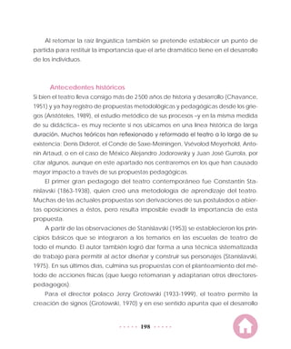 198
Al retomar la raíz lingüística también se pretende establecer un punto de
partida para restituir la importancia que el arte dramático tiene en el desarrollo
de los individuos.
Antecedentes históricos
Si bien el teatro lleva consigo más de 2 500 años de historia y desarrollo (Chavance,
1951) y ya hay registro de propuestas metodológicas y pedagógicas desde los grie-
gos (Aristóteles, 1989), el estudio metódico de sus procesos –y en la misma medida
de su didáctica– es muy reciente si nos ubicamos en una línea histórica de larga
duración. Muchos teóricos han reflexionado y reformado el teatro a lo largo de su
existencia: Denis Diderot, el Conde de Saxe-Meiningen, Vsévolod Meyerhold, Anto-
nin Artaud, o en el caso de México Alejandro Jodorowsky y Juan José Gurrola, por
citar algunos, aunque en este apartado nos centraremos en los que han causado
mayor impacto a través de sus propuestas pedagógicas.
El primer gran pedagogo del teatro contemporáneo fue Constantin Sta-
nislavski (1863-1938), quien creó una metodología de aprendizaje del teatro.
Muchas de las actuales propuestas son derivaciones de sus postulados o abier-
tas oposiciones a éstos, pero resulta imposible evadir la importancia de esta
propuesta.
A partir de las observaciones de Stanislavski (1953) se establecieron los prin-
cipios básicos que se integraron a los temarios en las escuelas de teatro de
todo el mundo. El autor también logró dar forma a una técnica sistematizada
de trabajo para permitir al actor diseñar y construir sus personajes (Stanislavski,
1975). En sus últimos días, culmina sus propuestas con el planteamiento del mé-
todo de acciones físicas (que luego retomarían y adaptarían otros directores-
pedagogos).
Para el director polaco Jerzy Grotowski (1933-1999), el teatro permite la
creación de signos (Grotowski, 1970) y en ese sentido apunta que el desarrollo
 
