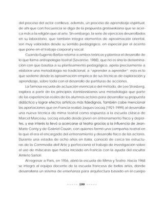 199
del proceso del actor conlleva, además, un proceso de aprendizaje espiritual,
de ahí que con frecuencia se diga de la propuesta grotowskiana que se acer-
ca más a la religión que al arte. Sin embargo, la serie de ejercicios desarrollados
en su laboratorio, que también integra elementos de aproximación oriental,
son muy valorados desde su sentido pedagógico, en especial por el acento
que pone en el trabajo corporal y vocal.
Cuando Eugenio Barba retoma a ambos teóricos y plantea el desarrollo de
lo que llama antropología teatral (Savarese, 1988), que no es sino la denomina-
ción con que bautiza a su planteamiento pedagógico, apela precisamente a
elaborar una metodología no tradicional, a “aprender a aprender”; esto es lo
que sostiene desde la aproximación empírica de sus técnicas de exploración y
aprendizaje, sobre todo con el desarrollo de partituras de acciones.
La famosa escuela de actuación vivencial,o del método, de Lee Strasberg,
explora a partir de los principios stanislavskianos una metodología que parte
de las experiencias reales de los alumnos-actores para desarrollar su propuesta
didáctica y lograr efectos artísticos más fidedignos. También cabe mencionar
las aportaciones que en Francia realizó Jaques Lecoq (1921-1999) al desarrollar
una nueva técnica de mima teatral como respuesta a la escuela clásica de
Marcel Marceau. Lecoq estudió desde joven en entrenamiento físico y depor-
tes, y ese interés lo llevó a acercarse al teatro gracias a la influencia de Jean-
Marie Conty y de Gabriel Cousin, con quienes formó una compañía teatral en
la que él era el encargado del entrenamiento y desarrollo físico de los actores.
Durante una estadía de ocho años en Italia, conoció de cerca las estructu-
ras de la Commedia dell’Arte y perfeccionó el trabajo de investigación sobre
el uso de máscaras que había iniciado en Francia con la ayuda del escultor
Amleto Sartori.
Al regresar a París, en 1956, abrió la escuela de Mima y Teatro. Hacia 1968
se integró al equipo docente de la escuela francesa de bellas artes, donde
desarrollaría un sistema de enseñanza para arquitectura basado en el cuerpo
 