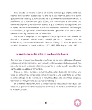 20
Hoy, el arte se entiende como un sistema cultural que implica símbolos,
hechos e instituciones específicas. “El arte no es sólo técnica, es historia, es len-
guaje de una época y cultura; el arte no es patrimonio de un solo hombre, es
patrimonio de la humanidad” (Ros, 2004:6). Así, se considera al arte como una
forma de lenguaje y de expresión debido a que por medio del objeto del arte
el sujeto satisface necesidades estéticas y culturales, manifiesta su ideología,
conocimiento, subjetividad y visión de la realidad, plasmando en ella su perso-
nalidad, cultura y medio social de referencia.
Las artes son lenguajes en un amplio sentido, porque se asocian a la noción
dinámica de cultura; son un sistema cultural, por ello no contienen símbolos
delimitados y hacen uso de cualquier cosa en el juego de símbolos y contexto
para la interpretación estética (Geertz, 1973,1983, 1994; Agirre, 1996, 1997).
La enseñanza de las artes en la educación básica
Comprender el papel que tiene la enseñanza de las artes obliga a reflexionar
en las construcciones sociales sobre el arte en la historia de la humanidad. Esto
no es tarea fácil; se requiere tomar en cuenta el tejido social y considerar los
significados creados por el hombre.
Si para los países europeos incluir las artes en la educación básica fue una
tarea de siglos atrás, para países como el nuestro es una labor llena de sentido
social en el siglo XXI. La resistencia a incluir las artes en la enseñanza dirigida a
las masas fue mayor en los países fuera de Europa.
En el llamado tercer mundo, la introducción de las artes en la educación
básica fue posible cuando quedaron destruidas las formas colonialistas con
la modernización:
 