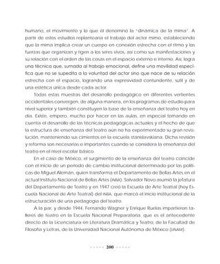 200
humano, el movimiento y lo que él denominó la “dinámica de la mima”. A
partir de estos estudios replantearía el trabajo del actor mimo, estableciendo
que la mima implica crear un cuerpo en conexión estrecha con el ritmo y las
fuerzas que organizan y rigen a los seres vivos, así como sus manifestaciones y
su relación con el orden de las cosas en el espacio externo e interno. Así, logra
una técnica que, sumada al trabajo emocional, define una movilidad especí-
fica que no se supedita a la voluntad del actor sino que nace de su relación
estrecha con el espacio, logrando una expresividad contundente, sutil y de
una estética única desde cada actor.
Todas estas muestras del desarrollo pedagógico en diferentes vertientes
occidentales convergen, de alguna manera, en los programas de estudio para
nivel superior y también constituyen la base de la enseñanza del teatro hoy en
día. Existe, empero, mucho por hacer en las aulas, en especial tomando en
cuenta el desarrollo de las técnicas pedagógicas actuales y el hecho de que
la estructura de enseñanza del teatro aún no ha experimentado su gran revo-
lución, manteniendo sus cimientos en la escuela stanislavskiana. Dicha revisión
y reforma son necesarias e importantes cuando se considera la enseñanza del
teatro en el nivel escolar básico.
En el caso de México, el surgimiento de la enseñanza del teatro coincide
con el inicio de un periodo de cambio institucional determinado por las políti-
cas de Miguel Alemán, quien transforma el Departamento de Bellas Artes en el
actual Instituto Nacional de Bellas Artes (INBA). Salvador Novo asumió la jefatura
del Departamento de Teatro y en 1947 creó la Escuela de Arte Teatral (hoy Es-
cuela Nacional de Arte Teatral) del INBA, que marcó el inicio institucional de la
estructuración de una pedagogía del teatro.
A la par, y desde 1944, Fernando Wagner y Enrique Ruelas impartieron ta-
lleres de teatro en la Escuela Nacional Preparatoria, que es el antecedente
directo de la Licenciatura en Literatura Dramática y Teatro, de la Facultad de
Filosofía y Letras, de la Universidad Nacional Autónoma de México (UNAM).
 