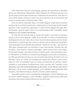 201
Otro importante director y pedagogo, japonés de nacimiento y discípulo
directo de Stanislavski y Meyerhold, arribó a México en 1939 para hacerse car-
go del grupo teatral patrocinado por el sindicato de electricistas. Seki Sano es
reconocido desde entonces como uno de los pioneros de la enseñanza del
teatro en nuestro país (Carbonel y Mier, 1985).
Estos tres pilares (Salvador Novo, Fernando Wagner y Seki Sano) sentarían
las bases de la enseñanza del teatro, colaborando en la Escuela de Arte Teatral
que tuvo, entre sus primeros egresados, a Carlos Ancira, Miguel Córcega, Bea-
triz Sheridan, Ignacio López Tarso y a los dramaturgos Emilio Carballido, Sergio
Magaña y Luisa Josefina Hernández.
En 1954, Héctor Azar dio vida al “Teatro en Coapa”, con sede en la prepa-
ratoria 5 de la UNAM (Argudín, 1986). A raíz de ello, en 1958 es nombrado jefe
del Departamento de Teatro de la UNAM, fomentando la producción de teatro
universitario y el gusto por éste entre los alumnos de las diferentes facultades.
Junto al proyecto universitario denominado “Poesía en voz alta”, que inició en
1955 (que contaba entre sus miembros a Juan José Arreola, Octavio Paz, Ele-
na Garro, Juan Soriano, Leonora Carrington, Jaime García Terrés, León Felipe,
Emma­nuel Carballo, Juan García Ponce, Carlos Fuentes, José Luis Ibáñez y Héc-
tor Mendoza), se fortalece la tendencia pedagógica del teatro universitario y
en 1960, por iniciativa de Azar, se crea el Centro Universitario de Teatro (CUT), en
principio como un centro de investigación teatral que ofrecía cursos trimes-
trales. En 1973 se consolida como un centro de formación de actores, fortale-
ciéndose y renovándose continuamente hasta nuestros días, teniendo como
directores a las más renombradas figuras del teatro, como Héctor Azar, Héctor
Mendoza, Luis de Tavira, Ludwik Margules, José Caballero, Raúl Quintanilla, Raúl
Zermeño, José Ramón Enríquez, Antonio Crestani y Mario Espinosa.
Entre ellos resaltan, por su contribución pedagógica, Héctor Mendoza, Luis
de Tavira, Ludwik Margules y José Caballero, quienes establecieron diferentes
iniciativas educativas independientes de las del Estado.
 