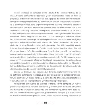 202
Héctor Mendoza es egresado de la Facultad de Filosofía y Letras, de la
UNAM, becario del Centro de Escritores y con estudios sobre teatro en Yale, su
propuesta didáctica constituiría el eje pedagógico del teatro dentro de los sis-
temas escolares profesionales. Su definición de actuar, reaccionar activamen-
te a estímulos ficticios, sería el punto de partida, sostén y referencia absoluta
durante varias décadas. Mendoza fusionó la propuesta de Diderot con la de
Stanislavski-Strasberg, buscando un equilibrio entre el actor dueño de sus emo-
ciones y el que recrea las vivencias existenciales para lograr mejores resultados
escénicos. Si bien luego experimentaría con propuestas grotowskianas, absor-
bió de él las técnicas de exploración corporal alejándose de la teórica religiosa
que tanto se le criticó a Grotowski. Maestro del Centro Universitario de Teatro y
de la Facultad de Filosofía y Letras, a finales de los años 80 fundó el Núcleo de
Estudios Teatrales junto con Julio Castillo, Luis de Tavira, José Caballero, Gabriel
Careaga, Blanca Peña, Blanca Guerra y Flora Dantus, con el fin de mantener
una actualización constante del arte dramático, pero este proyecto pedagó-
gico se debilitaría gradualmente con la muerte de Julio Castillo hasta desapa-
recer en 1996, egresando oficialmente sólo seis generaciones de actores. En la
actualidad, Mendoza se mantiene dando clases en la Facultad de Filosofía y
Letras, de la UNAM, así como en el Centro de Capacitación de Televisa, además
de ser un director de escena y dramaturgo activo.
Uno de sus discípulos más notables, Luis de Tavira, replantearía la famosa fra-
se definitoria del maestro Mendoza, para acotar que actuar es reaccionar a es-
tímulos dentro de un marco ficticio y, a partir de esta diferencia, inicia la reflexión
y estructuración de su propia teoría y metodología pedagógicas.
Al separarse del Núcleo de Estudios Teatrales, Tavira configura un nuevo
proyecto académico, la Casa del Teatro, y su institución hermana, el Centro
Dramático de Michoacán, buscando una formación equilibrada del actor so-
bre una sólida base teórica y práctica, partiendo del principio que estipula que
el artista se convierte en persona de su propia representación y trasciende al
 