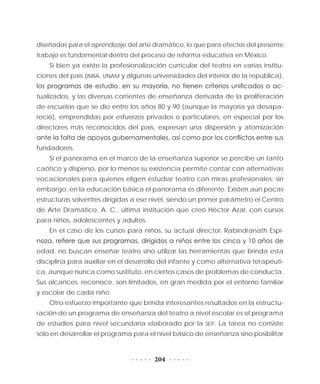 204
diseñadas para el aprendizaje del arte dramático, lo que para efectos del presente
trabajo es fundamental dentro del proceso de reforma educativa en México.
Si bien ya existe la profesionalización curricular del teatro en varias institu-
ciones del país (INBA, UNAM y algunas universidades del interior de la república),
los programas de estudio, en su mayoría, no tienen criterios unificados o ac-
tualizados, y las diversas corrientes de enseñanza derivada de la proliferación
de escuelas que se dio entre los años 80 y 90 (aunque la mayoría ya desapa-
reció), emprendidas por esfuerzos privados o particulares, en especial por los
directores más reconocidos del país, expresan una dispersión y atomización
ante la falta de apoyos gubernamentales, así como por los conflictos entre sus
fundadores.
Si el panorama en el marco de la enseñanza superior se percibe un tanto
caótico y disperso, por lo menos su existencia permite contar con alternativas
vocacionales para quienes eligen estudiar teatro con miras profesionales; sin
embargo, en la educación básica el panorama es diferente. Existen aún pocas
estructuras solventes dirigidas a ese nivel, siendo un primer parámetro el Centro
de Arte Dramático, A. C., última institución que creó Héctor Azar, con cursos
para niños, adolescentes y adultos.
En el caso de los cursos para niños, su actual director, Rabindranath Espi-
noza, refiere que sus programas, dirigidos a niños entre los cinco y 10 años de
edad, no buscan enseñar teatro sino utilizar las herramientas que brinda esta
disciplina para auxiliar en el desarrollo del infante y como alternativa terapéuti-
ca, aunque nunca como sustituto, en ciertos casos de problemas de conducta.
Sus alcances, reconoce, son limitados, en gran medida por el entorno familiar
y escolar de cada niño.
Otro esfuerzo importante que brinda interesantes resultados en la estructu-
ración de un programa de enseñanza del teatro a nivel escolar es el programa
de estudios para nivel secundaria elaborado por la SEP. La tarea no consiste
sólo en desarrollar el programa para el nivel básico de enseñanza sino posibilitar
 