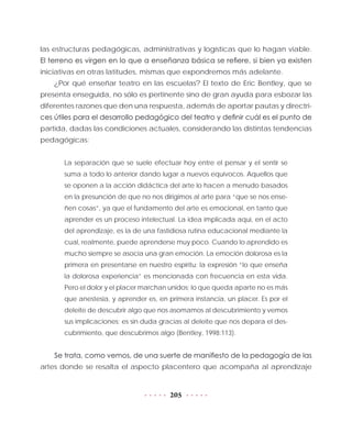 205
las estructuras pedagógicas, administrativas y logísticas que lo hagan viable.
El terreno es virgen en lo que a enseñanza básica se refiere, si bien ya existen
iniciativas en otras latitudes, mismas que expondremos más adelante.
¿Por qué enseñar teatro en las escuelas? El texto de Eric Bentley, que se
presenta enseguida, no sólo es pertinente sino de gran ayuda para esbozar las
diferentes razones que den una respuesta, además de aportar pautas y directri-
ces útiles para el desarrollo pedagógico del teatro y definir cuál es el punto de
partida, dadas las condiciones actuales, considerando las distintas tendencias
pedagógicas:
La separación que se suele efectuar hoy entre el pensar y el sentir se
suma a todo lo anterior dando lugar a nuevos equívocos. Aquellos que
se oponen a la acción didáctica del arte lo hacen a menudo basados
en la presunción de que no nos dirigimos al arte para “que se nos ense-
ñen cosas”, ya que el fundamento del arte es emocional, en tanto que
aprender es un proceso intelectual. La idea implicada aquí, en el acto
del aprendizaje, es la de una fastidiosa rutina educacional mediante la
cual, realmente, puede aprenderse muy poco. Cuando lo aprendido es
mucho siempre se asocia una gran emoción. La emoción dolorosa es la
primera en presentarse en nuestro espíritu: la expresión “lo que enseña
la dolorosa experiencia” es mencionada con frecuencia en esta vida.
Pero el dolor y el placer marchan unidos; lo que queda aparte no es más
que anestesia, y aprender es, en primera instancia, un placer. Es por el
deleite de descubrir algo que nos asomamos al descubrimiento y vemos
sus implicaciones: es sin duda gracias al deleite que nos depara el des-
cubrimiento, que descubrimos algo (Bentley, 1998:113).
Se trata, como vemos, de una suerte de manifiesto de la pedagogía de las
artes donde se resalta el aspecto placentero que acompaña al aprendizaje
 