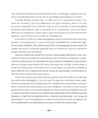 206
real, íntimamente ligado a las emociones; esto, sin embargo, requiere una revi-
sión y complementación a la luz de las estrategias pedagógicas actuales.
Cuando Bentley escribió esto, en 1964, aún no se generaba la gran can-
tidad de reformas y técnicas didácticas con que contamos ahora, a la que
se suma la aparición de la Internet; hoy ya no se concibe la emocionalidad
disociada del intelecto; por el contrario, se le comprende como una forma
diferente de inteligencia, sobre todo a partir de las ideas de León Semenovich
Vigotsky, o por lo menos en la teoría se considera así.
Si el teatro ha sido un auxiliar pedagógico para la enseñanza de otras asig-
naturas, es precisamente a causa de la gran posibilidad de asimilación signi-
ficativa que posibilita. Pero ¿hasta qué punto la pedagogía puede ahora ser
auxiliar del teatro y retribuirle logrando que se establezca como un elemento
integral del proceso educativo?
Técnicas didácticas recientes (como el aprendizaje significativo que con-
sidera los diferentes estilos de aprendizaje y los hemisferios cerebrales), funda-
mentan su eficacia en la necesidad de que el alumno establezca una relación
directa consigo mismo sobre los temas y conceptos de estudio, y ello se logra a
partir de la asociación emocional; así es como logran establecerse símbolos y
nexos directos con el significado de los temas de aprendizaje, asimilándolos no
sólo de manera placentera sino natural.
El proceso creativo asociado al teatro guarda estrechos símiles con este tipo
de orientación pedagógica. Un actor sería incapaz de memorizar largos parla-
mentos sin elaborar este complejo proceso, mediante el cual establece una par-
titura emocional de asociaciones (sea por imágenes, vivencias u otros factores
ligados íntimamente con su personalidad), de manera que las complejas frases de
un texto se asimilen a partir de los significados elaborados. Esto también permite
elaborar un perfil del comportamiento y carácter del personaje, con lo que el
aprendizaje es aún más profundo, ya que en el proceso actoral se registran, de
forma significativa, las experiencias a las que se enfrenta el personaje.
 
