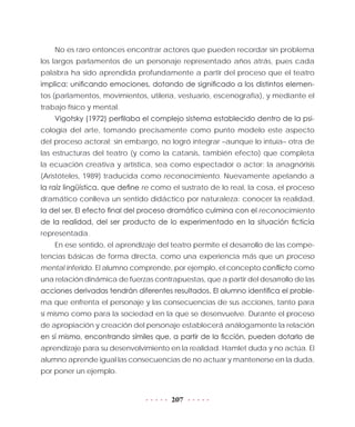 207
No es raro entonces encontrar actores que pueden recordar sin problema
los largos parlamentos de un personaje representado años atrás, pues cada
palabra ha sido aprendida profundamente a partir del proceso que el teatro
implica: unificando emociones, dotando de significado a los distintos elemen-
tos (parlamentos, movimientos, utilería, vestuario, escenografía), y mediante el
trabajo físico y mental.
Vigotsky (1972) perfilaba el complejo sistema establecido dentro de la psi-
cología del arte, tomando precisamente como punto modelo este aspecto
del proceso actoral; sin embargo, no logró integrar –aunque lo intuía– otra de
las estructuras del teatro (y como la catarsis, también efecto) que completa
la ecuación creativa y artística, sea como espectador o actor: la anagnórisis
(Aristóteles, 1989) traducida como reconocimiento. Nuevamente apelando a
la raíz lingüística, que define re como el sustrato de lo real, la cosa, el proceso
dramático conlleva un sentido didáctico por naturaleza: conocer la realidad,
la del ser. El efecto final del proceso dramático culmina con el reconocimiento
de la realidad, del ser producto de lo experimentado en la situación ficticia
representada.
En ese sentido, el aprendizaje del teatro permite el desarrollo de las compe-
tencias básicas de forma directa, como una experiencia más que un proceso
mental inferido. El alumno comprende, por ejemplo, el concepto conflicto como
una relación dinámica de fuerzas contrapuestas, que a partir del desarrollo de las
acciones derivadas tendrán diferentes resultados. El alumno identifica el proble-
ma que enfrenta el personaje y las consecuencias de sus acciones, tanto para
sí mismo como para la sociedad en la que se desenvuelve. Durante el proceso
de apropiación y creación del personaje establecerá análogamente la relación
en sí mismo, encontrando símiles que, a partir de la ficción, pueden dotarlo de
aprendizaje para su desenvolvimiento en la realidad. Hamlet duda y no actúa. El
alumno aprende igual las consecuencias de no actuar y mantenerse en la duda,
por poner un ejemplo.
 