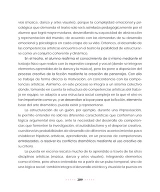 209
vios (música, danza y artes visuales), porque la complejidad emocional y psi-
cológica que demanda el teatro solo será asimilada pedagógicamente por el
alumno que logró mayor madurez, desarrollando su capacidad de abstracción
y representación del mundo, de acuerdo con las demandas de su desarrollo
emocional y psicológico en cada etapa de su vida. Entonces, el desarrollo de
las competencias artísticas encuentra en el teatro la posibilidad de estructurar-
se como un conjunto coherente y dinámico.
En el teatro, el alumno reafirma el conocimiento de sí mismo mediante el
trabajo físico que realiza con la expresión corporal y vocal (donde se integran
elementos aprendidos de la danza y la música), pero los pone a disposición del
proceso creativo de la ficción mediante la creación de personajes. Con ello
se trabaja de forma directa la motivación, en concordancia con las compe-
tencias artísticas. Asimismo, en este proceso se integra a un sistema colectivo
donde, tomando en cuenta la estructura de competencias artísticas del traba-
jo en equipo, se adapta a una estructura social compleja en la que el otro es
tan importante como yo, y se desarrollan a la par para que la ficción, elemento
base del arte dramático, pueda existir y representarse.
La estructuración de un guión, por ejemplo, durante una improvisación,
le permite entender no sólo las diferentes características que conforman una
lógica argumental sino que, ante la necesidad del desarrollo de competen-
cias que fomenten la investigación, el autodidactismo y el despertar creativo,
cuestiona las probabilidades de desarrollo de diferentes acontecimientos para
establecer hipótesis artísticas, aprendiendo, en un proceso de competencias
entrelazadas, a resolver los conflictos dramáticos mediante el uso creativo de
su criterio.
La puesta en escena rescata mucho de lo aprendido a través de las otras
disciplinas artísticas (música, danza y artes visuales), integrando elementos
como el ritmo, pero ahora entendido no a partir de un pulso temporal, sino de
una lógica social; también integra el desarrollo estético y visual de la puesta en
 