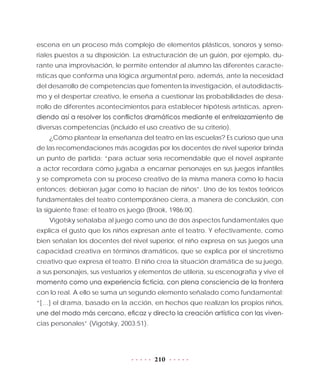 210
escena en un proceso más complejo de elementos plásticos, sonoros y senso-
riales puestos a su disposición. La estructuración de un guión, por ejemplo, du-
rante una improvisación, le permite entender al alumno las diferentes caracte-
rísticas que conforma una lógica argumental pero, además, ante la necesidad
del desarrollo de competencias que fomenten la investigación, el autodidactis-
mo y el despertar creativo, le enseña a cuestionar las probabilidades de desa-
rrollo de diferentes acontecimientos para establecer hipótesis artísticas, apren-
diendo así a resolver los conflictos dramáticos mediante el entrelazamiento de
diversas competencias (incluido el uso creativo de su criterio).
¿Cómo plantear la enseñanza del teatro en las escuelas? Es curioso que una
de las recomendaciones más acogidas por los docentes de nivel superior brinda
un punto de partida: “para actuar sería recomendable que el novel aspirante
a actor recordara cómo jugaba a encarnar personajes en sus juegos infantiles
y se comprometa con su proceso creativo de la misma manera como lo hacía
entonces; debieran jugar como lo hacían de niños”. Uno de los textos teóricos
fundamentales del teatro contemporáneo cierra, a manera de conclusión, con
la siguiente frase: el teatro es juego (Brook, 1986:IX).
Vigotsky señalaba al juego como uno de dos aspectos fundamentales que
explica el gusto que los niños expresan ante el teatro. Y efectivamente, como
bien señalan los docentes del nivel superior, el niño expresa en sus juegos una
capacidad creativa en términos dramáticos, que se explica por el sincretismo
creativo que expresa el teatro. El niño crea la situación dramática de su juego,
a sus personajes, sus vestuarios y elementos de utilería, su escenografía y vive el
momento como una experiencia ficticia, con plena consciencia de la frontera
con lo real. A ello se suma un segundo elemento señalado como fundamental:
“[…] el drama, basado en la acción, en hechos que realizan los propios niños,
une del modo más cercano, eficaz y directo la creación artística con las viven-
cias personales” (Vigotsky, 2003:51).
 