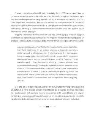 211
El teatro permite al niño edificar la vida (Vigotsky, 1972) de manera directa,
gozosa e inmediata dada la naturaleza motriz de la imaginación infantil, que
requiere de la representación y reproducción de lo que observa en su entorno
para explicarse la realidad. El teatro es el arte de la representación de la rea-
lidad (una operación reservada sólo al complejo cerebro humano) por medio
del cuerpo, la voz y el planteamiento de una situación. Todo ello a partir de un
elemento central: el juego.
Vigotsky también advierte sobre el cuidado que hay que tener al adaptar
el proceso de aproximación al teatro y no imponer al alumno de nivel básico un
proceso teatral adulto, en el que deba memorizar un texto previamente escrito:
Algunos pedagogos se manifiestan terminantemente contra el arte tea-
tral infantil basándose en sus peligros referidos al desarrollo prematuro
de la vanidad, la afectación, etc. Y, efectivamente […] cuando pre-
tende reproducir directamente las formas del teatro adulto, constituye
una ocupación no muy recomendable para los niños. Empezar con un
texto literario […] frena la creación infantil y convierte a los niños en
repetidores de frases ajenas obligados por el libreto. Por eso se acercan
más a la comprensión infantil las obras compuestas por los propios niños
o improvisadas por ellos. […] No se debe olvidar que la ley básica del
arte creador infantil consiste en que su valor no reside en el resultado,
en el producto de la obra creadora, sino en el proceso mismo (Vigotsky,
2003:81).
El teatro en sí es aprendizaje, pero con estructuras muy específicas que al
adaptarse al nivel básico deben modificarse de acuerdo con las necesida-
des particulares del alumno. Hoy su enseñanza está supeditada a la impor-
tancia que se otorga a otras asignaturas, y en esta jerarquización se pierde la
oportunidad de aprovechar sus recursos para el desarrollo del individuo.
 